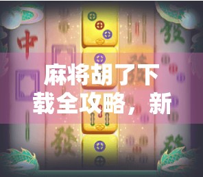 麻将胡了下载全攻略，新手入门到高手进阶，一文带你玩转这款国民级棋牌APP！